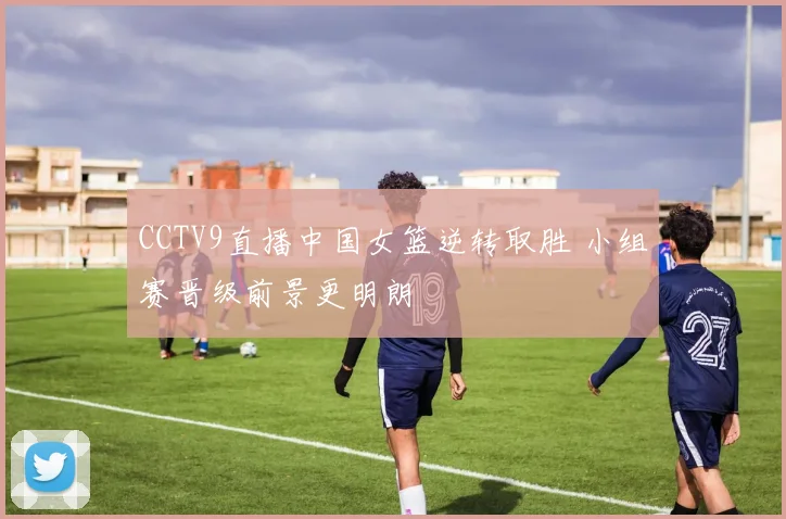 CCTV9直播中国女篮逆转取胜 小组赛晋级前景更明朗