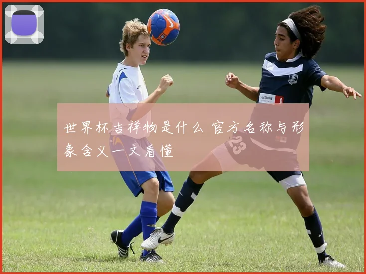 世界杯吉祥物是什么 官方名称与形象含义一文看懂