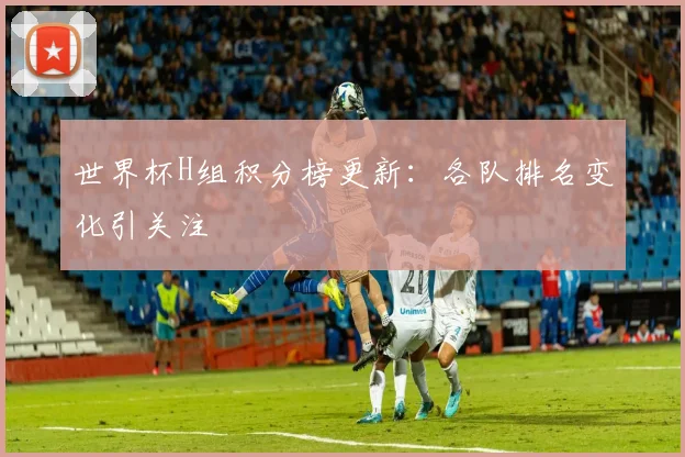 世界杯H组积分榜更新：各队排名变化引关注