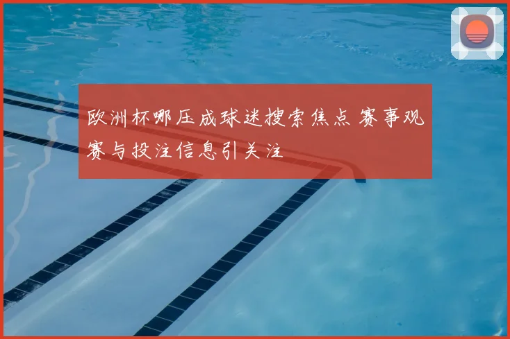 欧洲杯哪压成球迷搜索焦点 赛事观赛与投注信息引关注