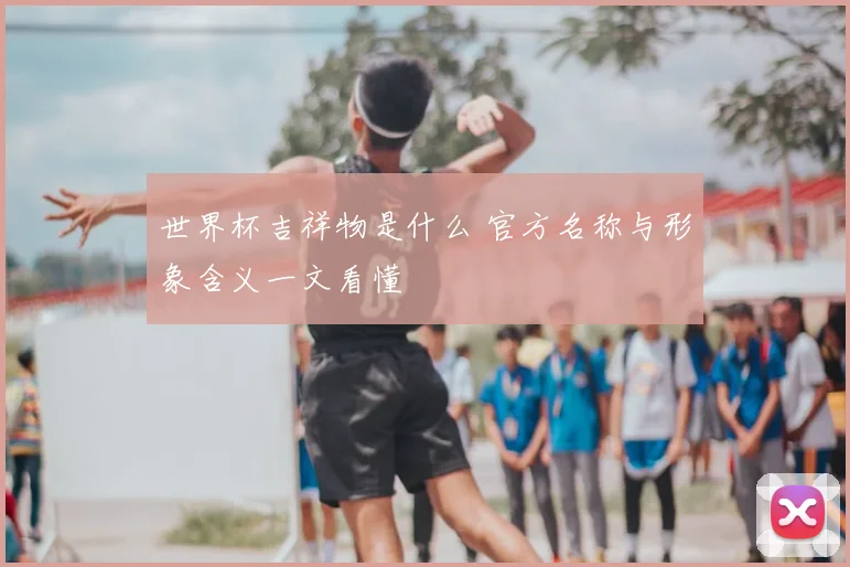 世界杯吉祥物是什么 官方名称与形象含义一文看懂