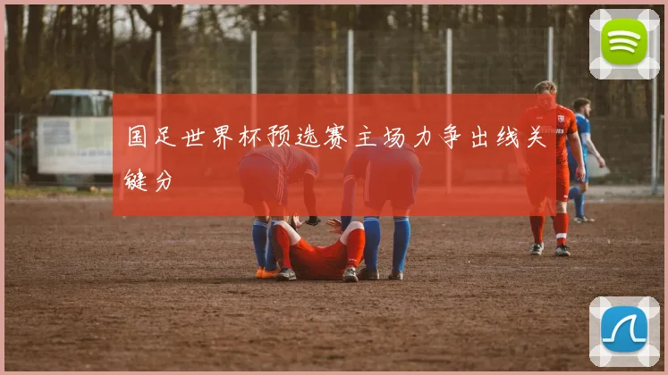 国足世界杯预选赛主场力争出线关键分