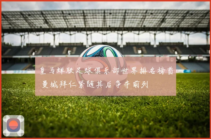 皇马蝉联足球俱乐部世界排名榜首 曼城拜仁紧随其后争夺前列
