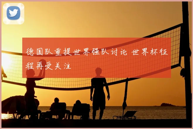 德国队重提世界强队讨论 世界杯征程再受关注