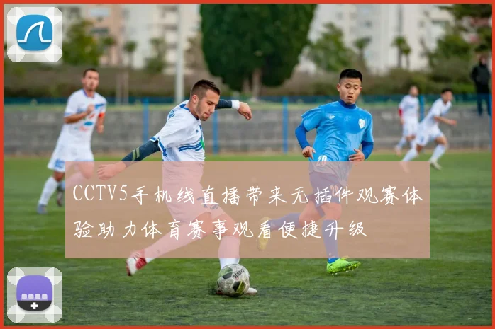 CCTV5手机线直播带来无插件观赛体验助力体育赛事观看便捷升级