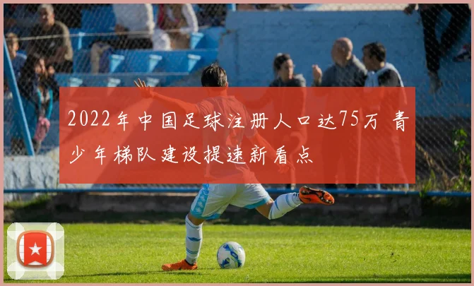 2022年中国足球注册人口达75万 青少年梯队建设提速新看点