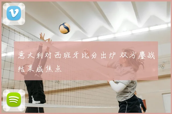 意大利对西班牙比分出炉 双方鏖战结果成焦点