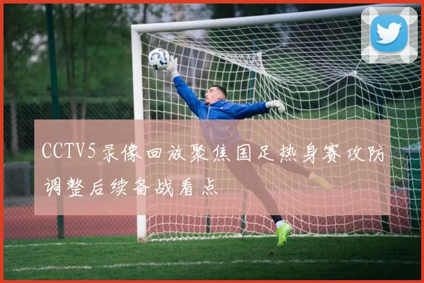 CCTV5录像回放聚焦国足热身赛攻防调整后续备战看点