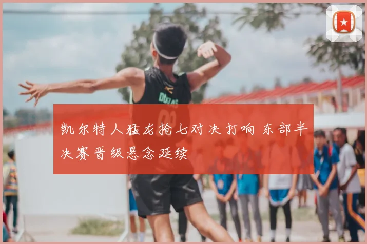 凯尔特人猛龙抢七对决打响 东部半决赛晋级悬念延续