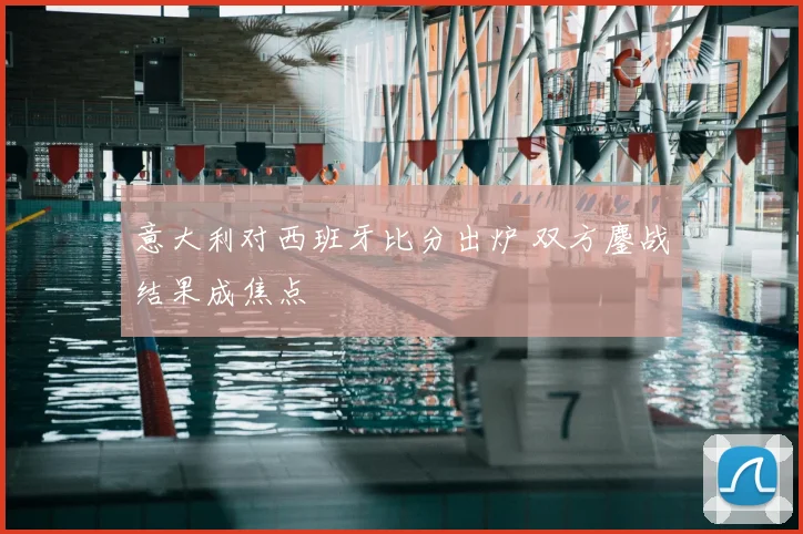 意大利对西班牙比分出炉 双方鏖战结果成焦点