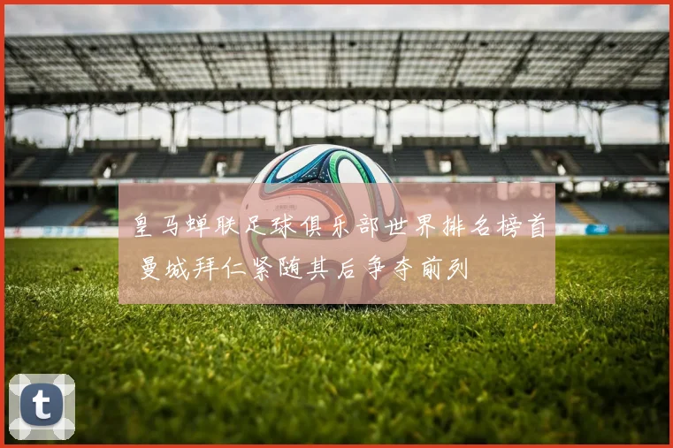 皇马蝉联足球俱乐部世界排名榜首 曼城拜仁紧随其后争夺前列