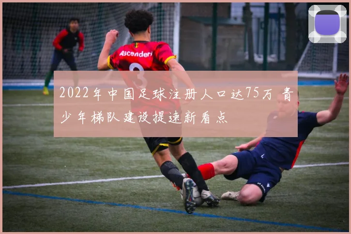 2022年中国足球注册人口达75万 青少年梯队建设提速新看点