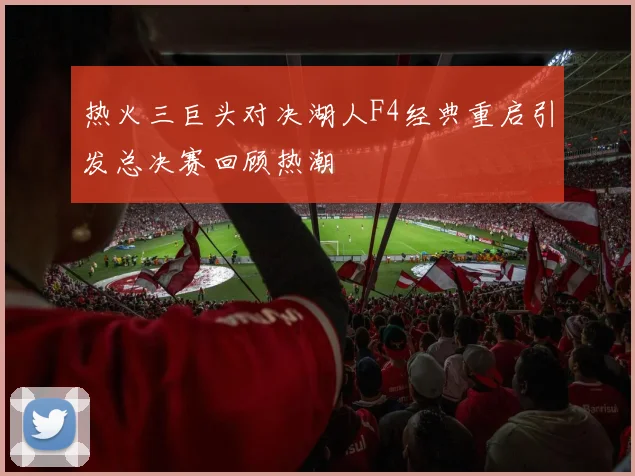 热火三巨头对决湖人F4经典重启引发总决赛回顾热潮