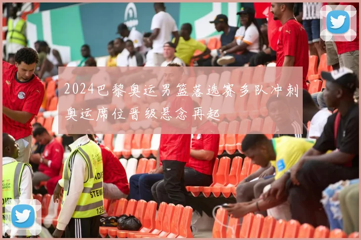 2024巴黎奥运男篮落选赛多队冲刺奥运席位晋级悬念再起